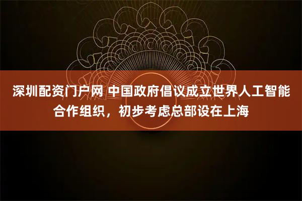 深圳配资门户网 中国政府倡议成立世界人工智能合作组织，初步考虑总部设在上海