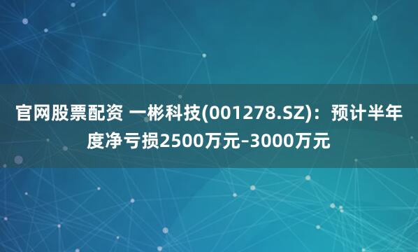 官网股票配资 一彬科技(001278.SZ)：预计半年度净亏损2500万元–3000万元