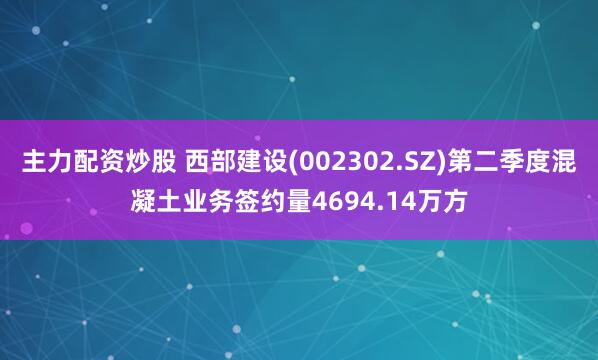 主力配资炒股 西部建设(002302.SZ)第二季度混凝土业务签约量4694.14万方