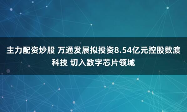 主力配资炒股 万通发展拟投资8.54亿元控股数渡科技 切入数字芯片领域