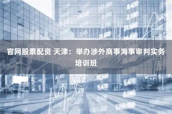 官网股票配资 天津:举办涉外商事海事审判实务培训班