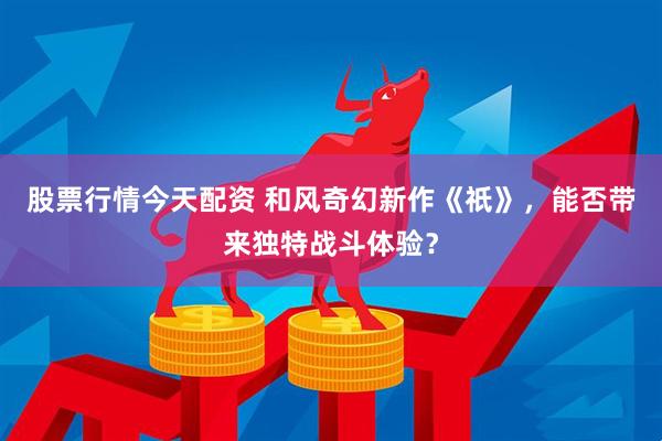股票行情今天配资 和风奇幻新作《祇》,能否带来独特战斗体验?