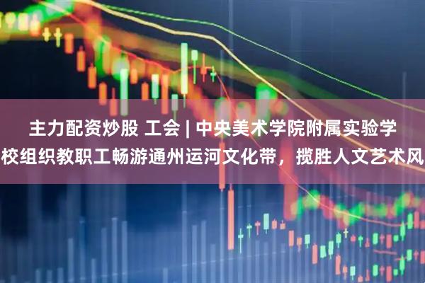 主力配资炒股 工会 | 中央美术学院附属实验学校组织教职工畅游通州运河文化带,揽胜人文艺术风