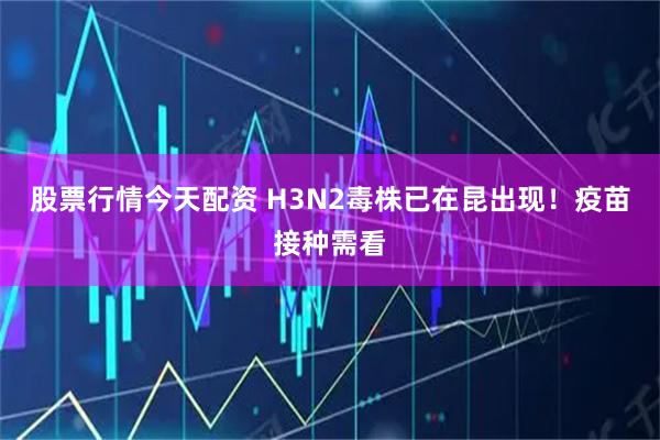 股票行情今天配资 H3N2毒株已在昆出现！疫苗接种需看