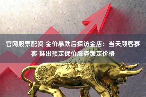 官网股票配资 金价暴跌后探访金店：当天顾客寥寥 推出预定保价服务锁定价格