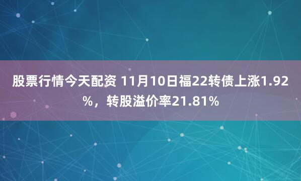 股票行情今天配资 11月10日福22转债上涨1.92%，转股溢价率21.81%