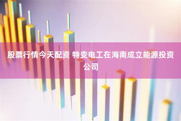 股票行情今天配资 特变电工在海南成立能源投资公司