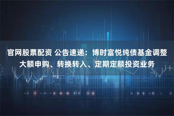 官网股票配资 公告速递：博时富悦纯债基金调整大额申购、转换转入、定期定额投资业务