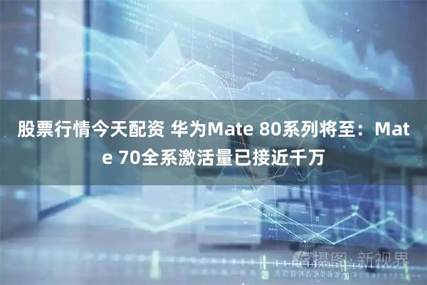 股票行情今天配资 华为Mate 80系列将至：Mate 70全系激活量已接近千万
