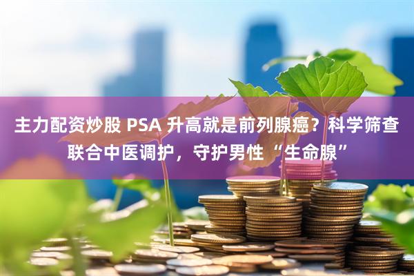 主力配资炒股 PSA 升高就是前列腺癌？科学筛查联合中医调护，守护男性 “生命腺”